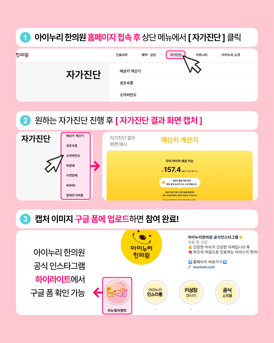 4 아이누리한의원 홈페이지 접속후 상단 메뉴에서 [자가진단] 클릭
한의원
진료과목
예약 · 상담
자가진단
커뮤니티
아이누리 소개
자가진단
예상키 계산기
성조숙증
소아비만도
2 원하는 자가진단 진행 후 [자가진단 결과 화면 캡처]
자가진단
예상키 계산기
성조숙증
자가진단 결과
화면 예시
예상키 계산기
소아비만도
틱장애
수면장애
ADHD
알레르기비염
우리 아이의 예상 키는
₩157.4cm로 예상됩니다.
유전직 예상 키에 비해
현재 성장 속도가 다소 느린 편입니다.
지금은 성장 환경과 성장 리듬을 점검하여
성장 속도를 회복하는 관리가 중요한 시기입니다.
3 캡처 이미지 구글폼에 업로드하면 참여 완료!
아이누리한의원
아이누리
한의원
공식 인스타그램
하이라이트에서
아이누리한의원 공식인스타그램을
의료 및 건강
건강한 아이가 건강한 미래입니다 *
● 부모의 마음으로 진료하는 아이누리 한의
홈페이지 바로가기
② inurinet.com
구글폼 확인 가능 -오태
아이누리
인스타
키성장
공식
마사지
쇼핑몰
리뉴얼이벤트