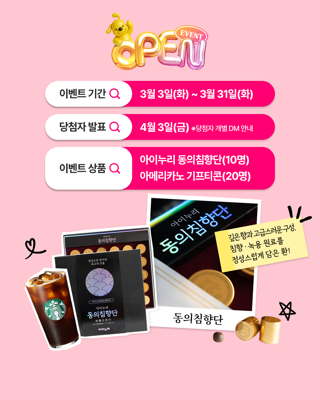 EVENT
Geam
이벤트 기간 Q
3월 3일(화) ~ 3월 31일(화)
당첨자 발표 Q
4월3일(금) 당첨자 개별 DM 안내
이벤트 상품 Q
아이누리
동의침향단
정성으로 빚어낸
최고의 선물
아이누리 동의침향단(10명)
아메리카노 기프티콘(20명)
아이누리
동의침향단
・아이누리한의원 공동연구
아이누리
동의침향단
東醫沈香丹
아이느리
동의침향단
깊은 향과고급스러운구성,
침향 · 녹용 원료를
정성스럽게 담은 환!